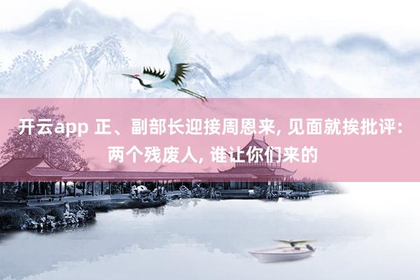开云app 正、副部长迎接周恩来, 见面就挨批评: 两个残废人, 谁让你们来的