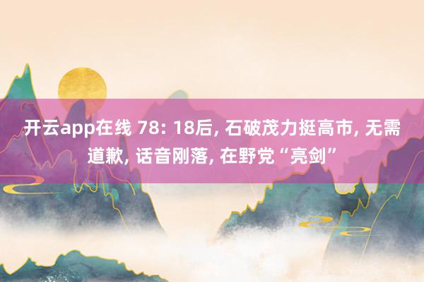 开云app在线 78: 18后, 石破茂力挺高市, 无需道歉, 话音刚落, 在野党“亮剑”