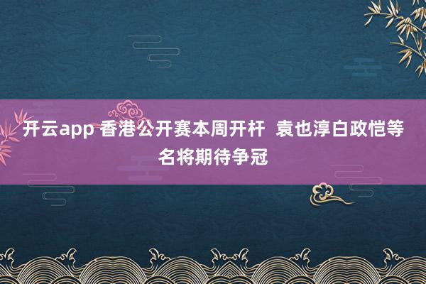 开云app 香港公开赛本周开杆  袁也淳白政恺等名将期待争冠