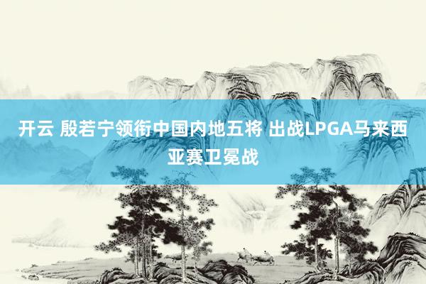 开云 殷若宁领衔中国内地五将 出战LPGA马来西亚赛卫冕战
