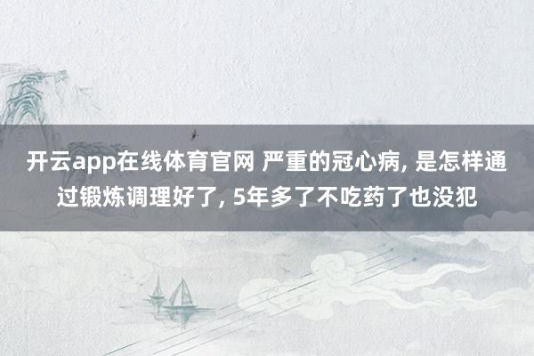 开云app在线体育官网 严重的冠心病, 是怎样通过锻炼调理好了, 5年多了不吃药了也没犯