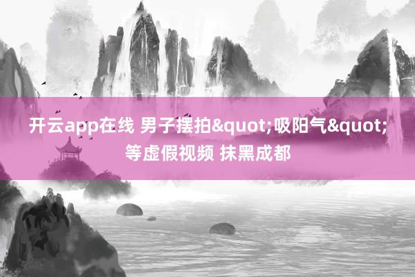 开云app在线 男子摆拍"吸阳气"等虚假视频 抹黑成都