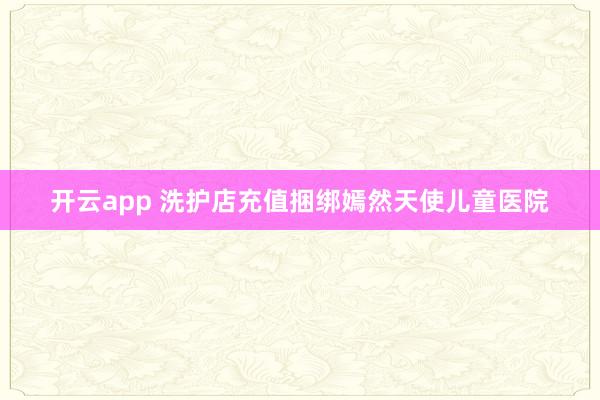 开云app 洗护店充值捆绑嫣然天使儿童医院