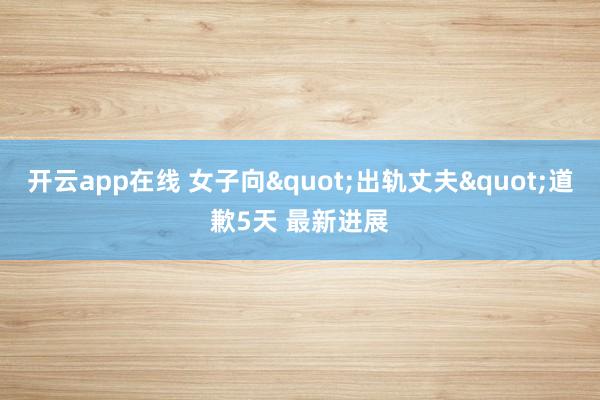 开云app在线 女子向"出轨丈夫"道歉5天 最新进展