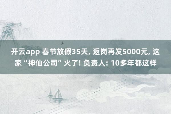 开云app 春节放假35天, 返岗再发5000元, 这家“神仙公司”火了! 负责人: 10多年都这样