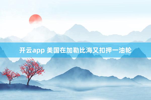 开云app 美国在加勒比海又扣押一油轮