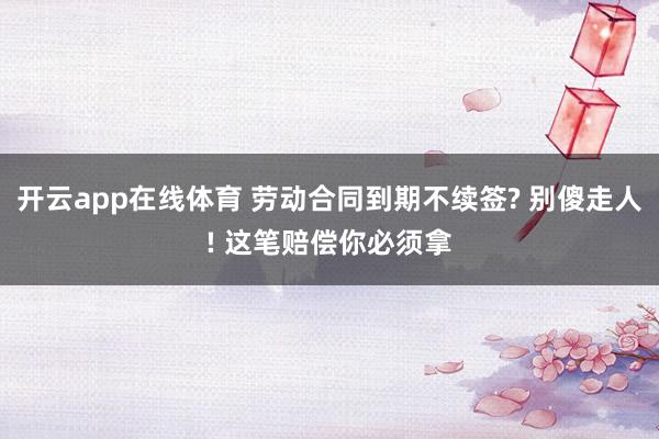 开云app在线体育 劳动合同到期不续签? 别傻走人! 这笔赔偿你必须拿