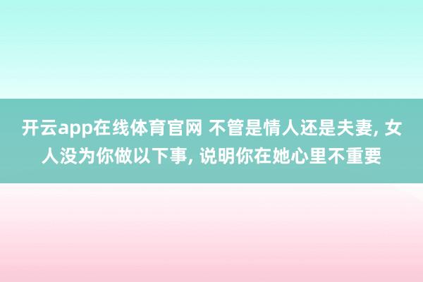 开云app在线体育官网 不管是情人还是夫妻, 女人没为你做以下事, 说明你在她心里不重要