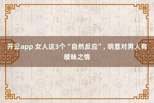 开云app 女人这3个“自然反应”, 明显对男人有暧昧之情