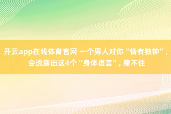 开云app在线体育官网 一个男人对你“情有独钟”, 会透露出这4个“身体语言”, 藏不住