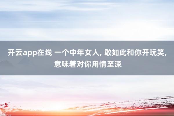 开云app在线 一个中年女人, 敢如此和你开玩笑, 意味着对你用情至深