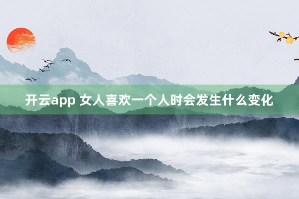 开云app 女人喜欢一个人时会发生什么变化