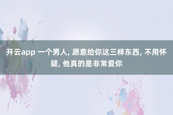 开云app 一个男人, 愿意给你这三样东西, 不用怀疑, 他真的是非常爱你