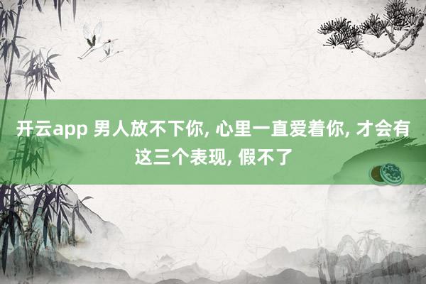 开云app 男人放不下你, 心里一直爱着你, 才会有这三个表现, 假不了