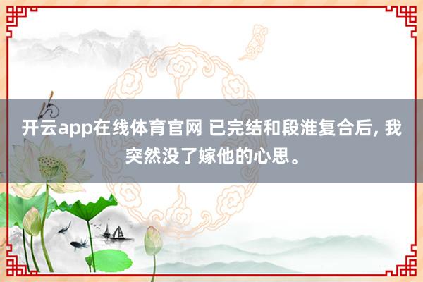 开云app在线体育官网 已完结和段淮复合后, 我突然没了嫁他的心思<a href=