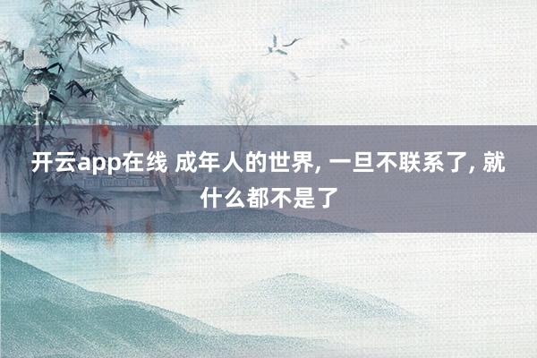 开云app在线 成年人的世界, 一旦不联系了, 就什么都不是了