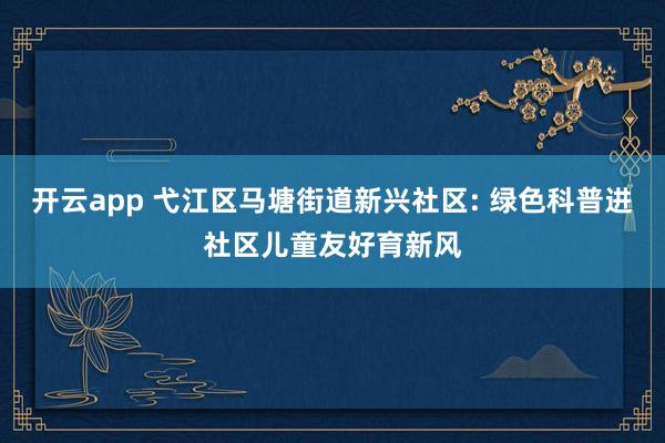 开云app 弋江区马塘街道新兴社区: 绿色科普进社区儿童友好育新风