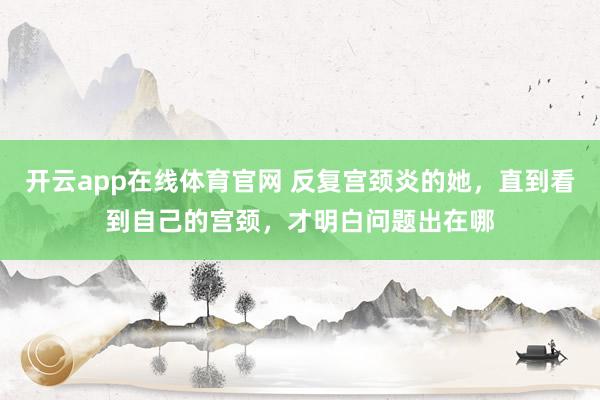开云app在线体育官网 反复宫颈炎的她，直到看到自己的宫颈，才明白问题出在哪