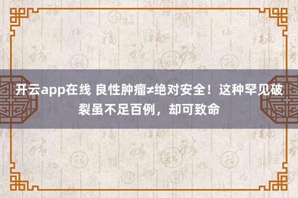 开云app在线 良性肿瘤≠绝对安全!这种罕见破裂虽不足百例,却可致命