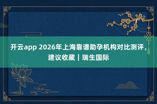 开云app 2026年上海靠谱助孕机构对比测评,建议收藏|瑞生国际