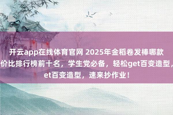 开云app在线体育官网 2025年金稻卷发棒哪款好用?精选性价比排行榜前十名,学生党必备,轻松get百变造型,速来抄作业!