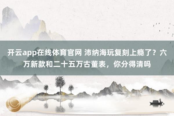 开云app在线体育官网 沛纳海玩复刻上瘾了？六万新款和二十五万古董表，你分得清吗
