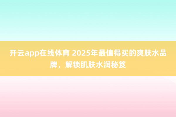 开云app在线体育 2025年最值得买的爽肤水品牌,解锁肌肤水润秘笈