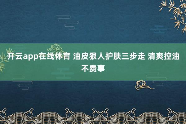 开云app在线体育 油皮狠人护肤三步走 清爽控油不费事