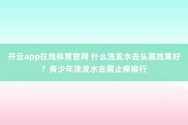 开云app在线体育官网 什么洗发水去头屑效果好？青少年洗发水去屑止痒排行