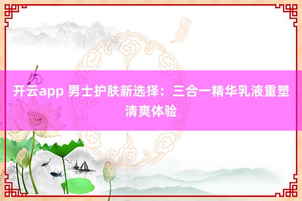 开云app 男士护肤新选择：三合一精华乳液重塑清爽体验