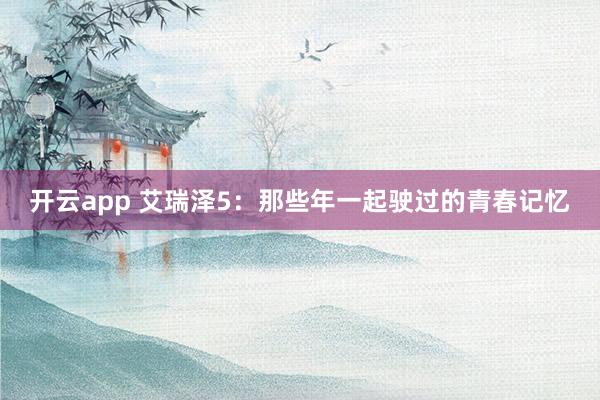 开云app 艾瑞泽5：那些年一起驶过的青春记忆