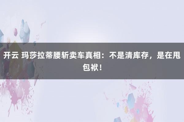 开云 玛莎拉蒂腰斩卖车真相：不是清库存，是在甩包袱！