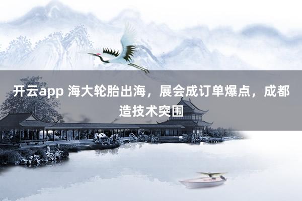 开云app 海大轮胎出海，展会成订单爆点，成都造技术突围