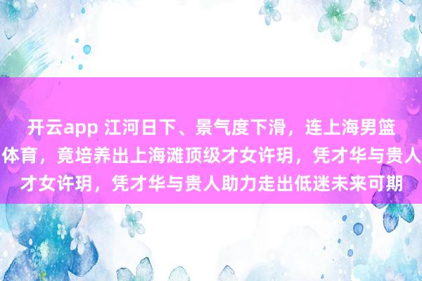 开云app 江河日下、景气度下滑，连上海男篮转播权都买不起的五星体育，竟培养出上海滩顶级才女许玥，凭才华与贵人助力走出低迷未来可期