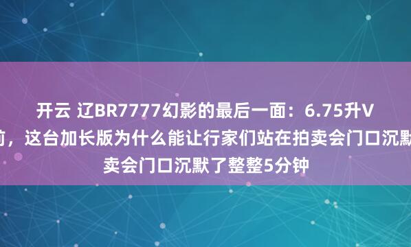 开云 辽BR7777幻影的最后一面:6.75升V12引擎停产前,这台加长版为什么能让行家们站在拍卖会门口沉默了整整5分钟