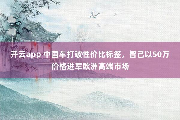 开云app 中国车打破性价比标签，智己以50万价格进军欧洲高端市场