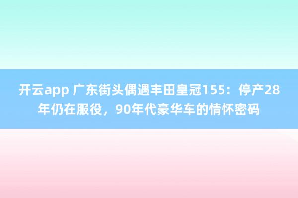 开云app 广东街头偶遇丰田皇冠155：停产28年仍在服役，90年代豪华车的情怀密码