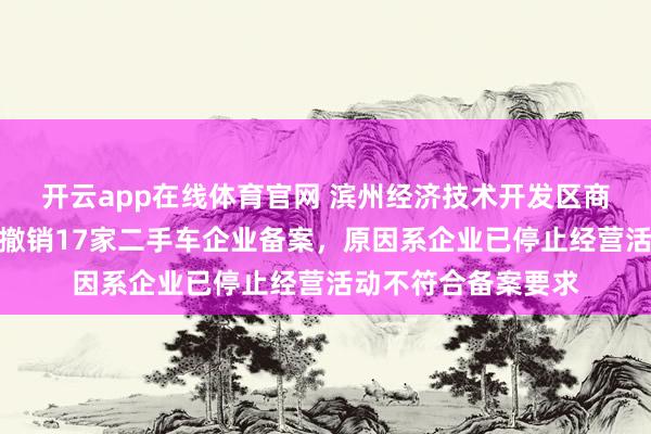 开云app在线体育官网 滨州经济技术开发区商务局发布公示，拟撤销17家二手车企业备案，原因系企业已停止经营活动不符合备案要求