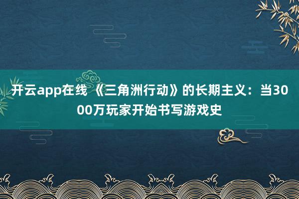 开云app在线 《三角洲行动》的长期主义：当3000万玩家开始书写游戏史