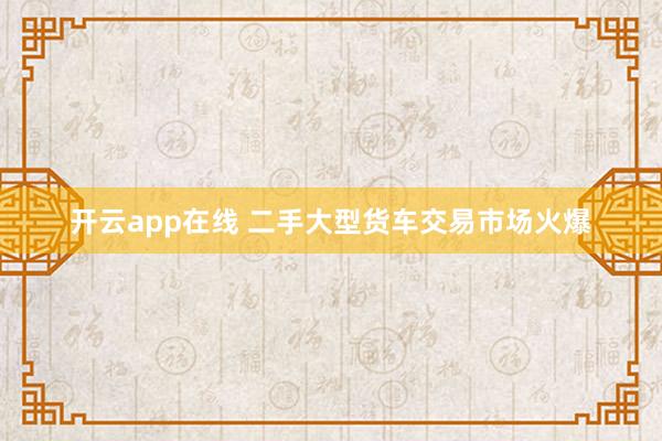 开云app在线 二手大型货车交易市场火爆