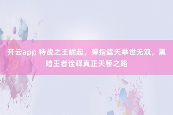 开云app 特战之王崛起，弹指遮天举世无双，黑暗王者诠释真正天骄之路
