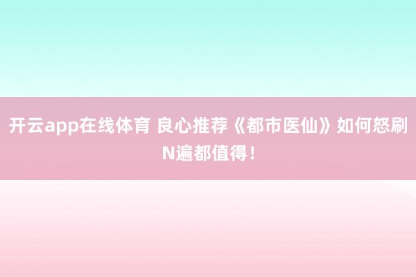 开云app在线体育 良心推荐《都市医仙》如何怒刷N遍都值得！