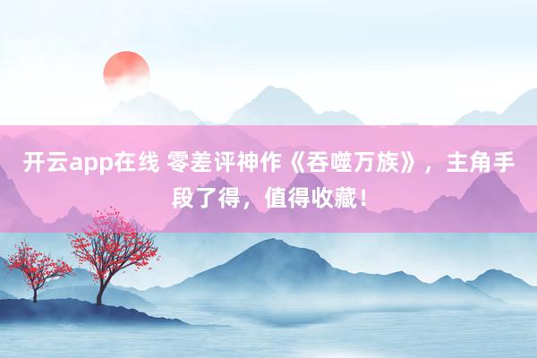 开云app在线 零差评神作《吞噬万族》，主角手段了得，值得收藏！