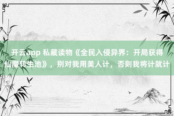 开云app 私藏读物《全民入侵异界:开局获得仙魔转生池》,别对我用美人计,否则我将计就计