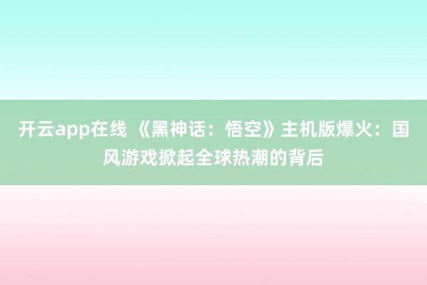 开云app在线 《黑神话：悟空》主机版爆火：国风游戏掀起全球热潮的背后
