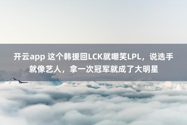 开云app 这个韩援回LCK就嘲笑LPL，说选手就像艺人，拿一次冠军就成了大明星