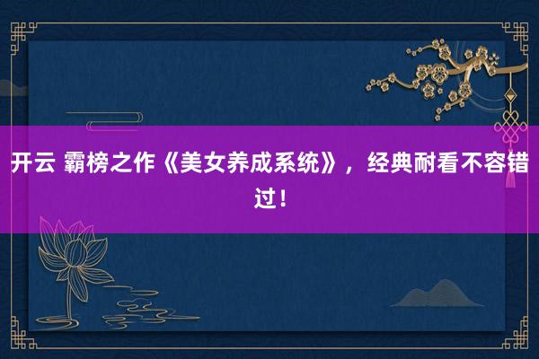 开云 霸榜之作《美女养成系统》，经典耐看不容错过！