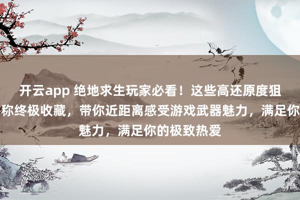 开云app 绝地求生玩家必看！这些高还原度狙击枪模型堪称终极收藏，带你近距离感受游戏武器魅力，满足你的极致热爱