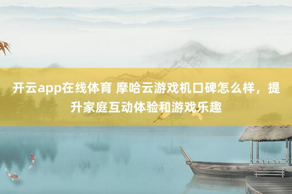 开云app在线体育 摩哈云游戏机口碑怎么样，提升家庭互动体验和游戏乐趣