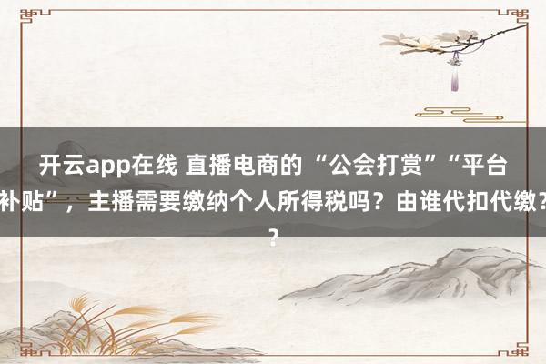 开云app在线 直播电商的 “公会打赏”“平台补贴”，主播需要缴纳个人所得税吗？由谁代扣代缴？